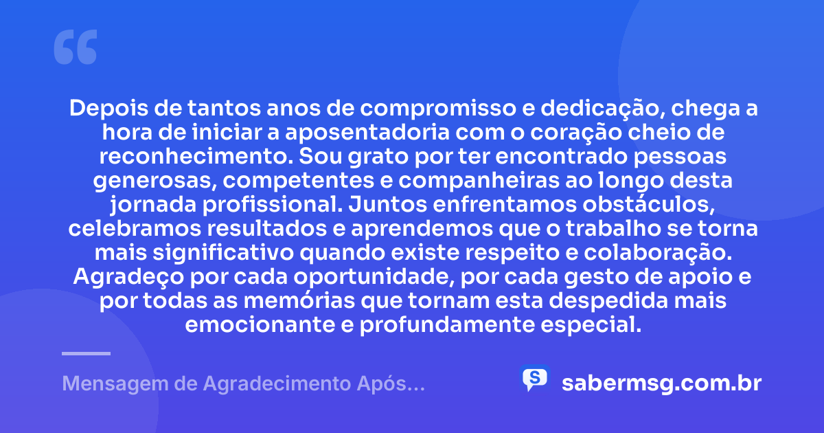 Depois de tantos anos de compromisso e dedicação, chega a hora de iniciar a aposentadoria com o coração cheio de reconhecimento. Sou grato por ter encontrado pessoas generosas, competentes e companheiras ao longo desta jornada profissional. Juntos enfrentamos obstáculos, celebramos resultados e aprendemos que o trabalho se torna mais significativo quando existe respeito e colaboração. Agradeço por cada oportunidade, por cada gesto de apoio e por todas as memórias que tornam esta despedida mais emocionante e profundamente especial. — Mensagem de Agradecimento Após Aposentadoria