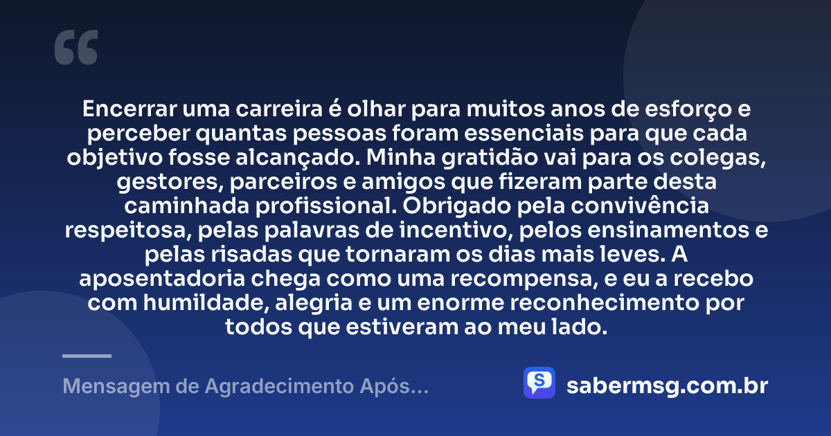 Encerrar uma carreira é olhar para muitos anos de esforço e perceber quantas pessoas foram essenciais para que cada objetivo fosse alcançado. Minha gratidão vai para os colegas, gestores, parceiros e amigos que fizeram parte desta caminhada profissional. Obrigado pela convivência respeitosa, pelas palavras de incentivo, pelos ensinamentos e pelas risadas que tornaram os dias mais leves. A aposentadoria chega como uma recompensa, e eu a recebo com humildade, alegria e um enorme reconhecimento por todos que estiveram ao meu lado. — Mensagem de Agradecimento Após Aposentadoria