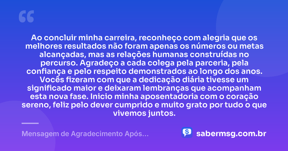 Ao concluir minha carreira, reconheço com alegria que os melhores resultados não foram apenas os números ou metas alcançadas, mas as relações humanas construídas no percurso. Agradeço a cada colega pela parceria, pela confiança e pelo respeito demonstrados ao longo dos anos. Vocês fizeram com que a dedicação diária tivesse um significado maior e deixaram lembranças que acompanham esta nova fase. Inicio minha aposentadoria com o coração sereno, feliz pelo dever cumprido e muito grato por tudo o que vivemos juntos. — Mensagem de Agradecimento Após Aposentadoria