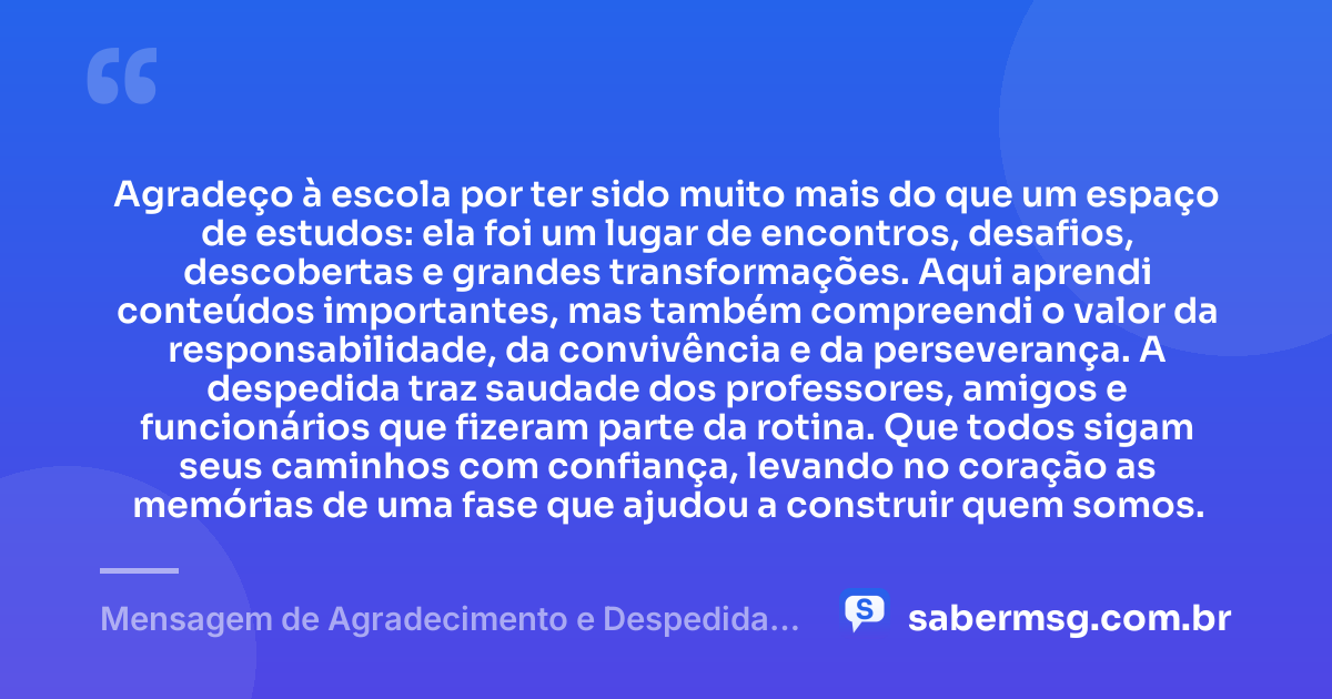 Agradeço à escola por ter sido muito mais do que um espaço de estudos: ela foi um lugar de encontros, desafios, descobertas e grandes transformações. Aqui aprendi conteúdos importantes, mas também compreendi o valor da responsabilidade, da convivência e da perseverança. A despedida traz saudade dos professores, amigos e funcionários que fizeram parte da rotina. Que todos sigam seus caminhos com confiança, levando no coração as memórias de uma fase que ajudou a construir quem somos. — Mensagem de Agradecimento e Despedida da Escola