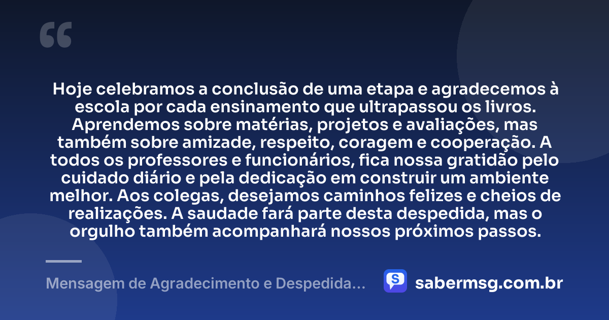 Hoje celebramos a conclusão de uma etapa e agradecemos à escola por cada ensinamento que ultrapassou os livros. Aprendemos sobre matérias, projetos e avaliações, mas também sobre amizade, respeito, coragem e cooperação. A todos os professores e funcionários, fica nossa gratidão pelo cuidado diário e pela dedicação em construir um ambiente melhor. Aos colegas, desejamos caminhos felizes e cheios de realizações. A saudade fará parte desta despedida, mas o orgulho também acompanhará nossos próximos passos. — Mensagem de Agradecimento e Despedida da Escola