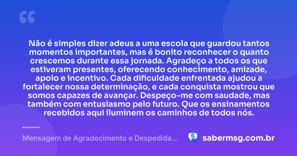 Não é simples dizer adeus a uma escola que guardou tantos momentos importantes, mas é bonito reconhecer o quanto crescemos durante essa jornada. Agradeço a todos os que estiveram presentes, oferecendo conhecimento, amizade, apoio e incentivo. Cada dificuldade enfrentada ajudou a fortalecer nossa determinação, e cada conquista mostrou que somos capazes de avançar. Despeço-me com saudade, mas também com entusiasmo pelo futuro. Que os ensinamentos recebidos aqui iluminem os caminhos de todos nós. — Mensagem de Agradecimento e Despedida da Escola