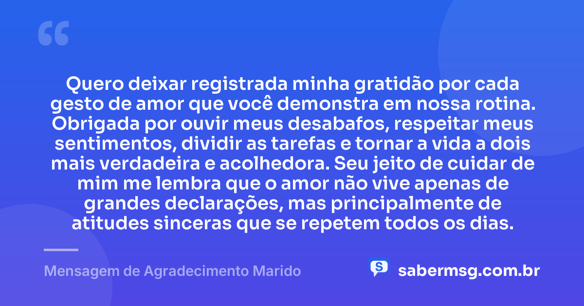 Quero deixar registrada minha gratidão por cada gesto de amor que você demonstra em nossa rotina. Obrigada por ouvir meus desabafos, respeitar meus sentimentos, dividir as tarefas e tornar a vida a dois mais verdadeira e acolhedora. Seu jeito de cuidar de mim me lembra que o amor não vive apenas de grandes declarações, mas principalmente de atitudes sinceras que se repetem todos os dias. — Mensagem de Agradecimento Marido