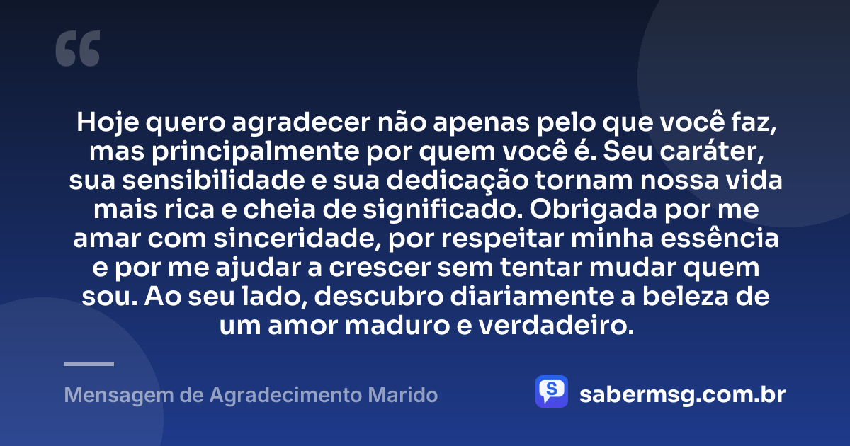 Hoje quero agradecer não apenas pelo que você faz, mas principalmente por quem você é. Seu caráter, sua sensibilidade e sua dedicação tornam nossa vida mais rica e cheia de significado. Obrigada por me amar com sinceridade, por respeitar minha essência e por me ajudar a crescer sem tentar mudar quem sou. Ao seu lado, descubro diariamente a beleza de um amor maduro e verdadeiro. — Mensagem de Agradecimento Marido
