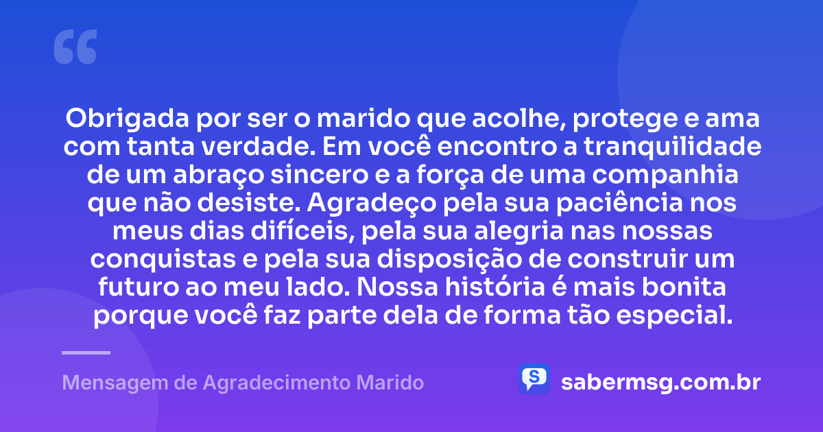 Obrigada por ser o marido que acolhe, protege e ama com tanta verdade. Em você encontro a tranquilidade de um abraço sincero e a força de uma companhia que não desiste. Agradeço pela sua paciência nos meus dias difíceis, pela sua alegria nas nossas conquistas e pela sua disposição de construir um futuro ao meu lado. Nossa história é mais bonita porque você faz parte dela de forma tão especial. — Mensagem de Agradecimento Marido