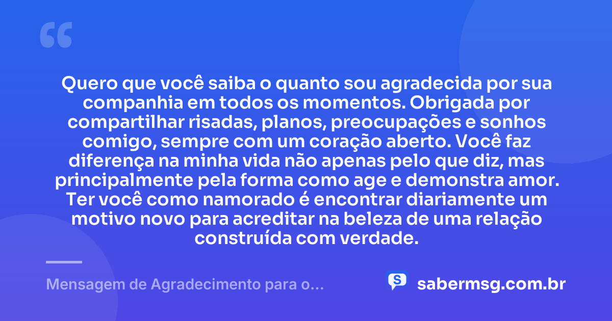 Quero que você saiba o quanto sou agradecida por sua companhia em todos os momentos. Obrigada por compartilhar risadas, planos, preocupações e sonhos comigo, sempre com um coração aberto. Você faz diferença na minha vida não apenas pelo que diz, mas principalmente pela forma como age e demonstra amor. Ter você como namorado é encontrar diariamente um motivo novo para acreditar na beleza de uma relação construída com verdade. — Mensagem de Agradecimento para o Namorado
