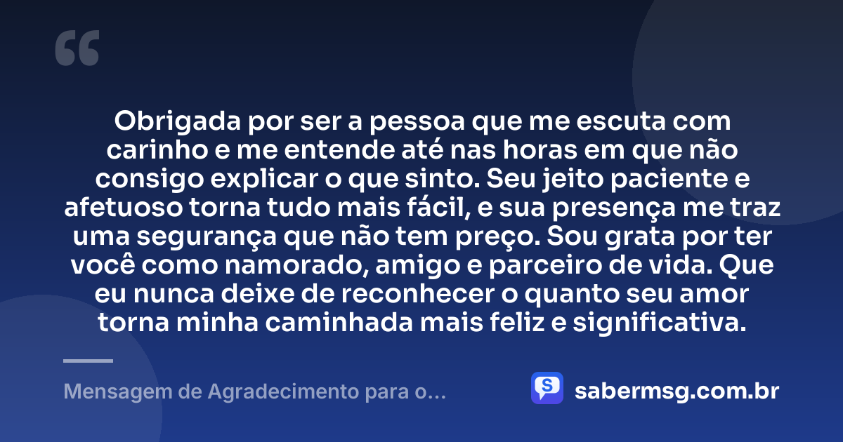 Obrigada por ser a pessoa que me escuta com carinho e me entende até nas horas em que não consigo explicar o que sinto. Seu jeito paciente e afetuoso torna tudo mais fácil, e sua presença me traz uma segurança que não tem preço. Sou grata por ter você como namorado, amigo e parceiro de vida. Que eu nunca deixe de reconhecer o quanto seu amor torna minha caminhada mais feliz e significativa. — Mensagem de Agradecimento para o Namorado