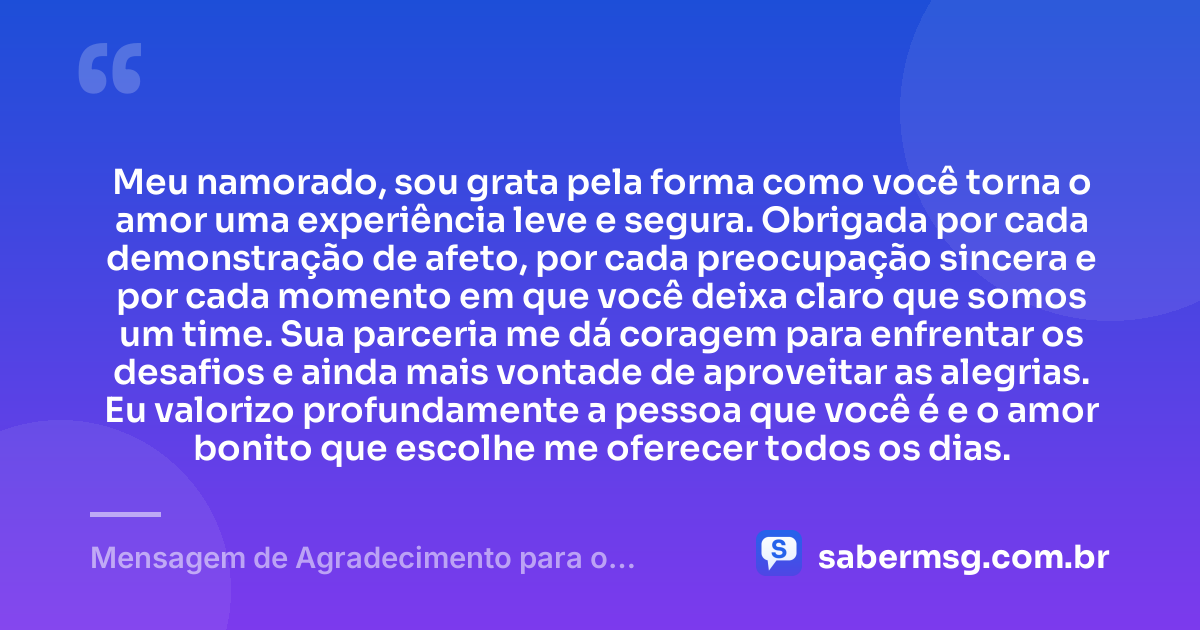 Meu namorado, sou grata pela forma como você torna o amor uma experiência leve e segura. Obrigada por cada demonstração de afeto, por cada preocupação sincera e por cada momento em que você deixa claro que somos um time. Sua parceria me dá coragem para enfrentar os desafios e ainda mais vontade de aproveitar as alegrias. Eu valorizo profundamente a pessoa que você é e o amor bonito que escolhe me oferecer todos os dias. — Mensagem de Agradecimento para o Namorado