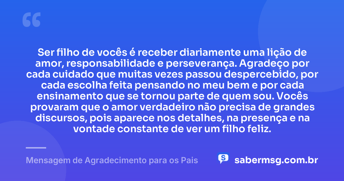 Ser filho de vocês é receber diariamente uma lição de amor, responsabilidade e perseverança. Agradeço por cada cuidado que muitas vezes passou despercebido, por cada escolha feita pensando no meu bem e por cada ensinamento que se tornou parte de quem sou. Vocês provaram que o amor verdadeiro não precisa de grandes discursos, pois aparece nos detalhes, na presença e na vontade constante de ver um filho feliz. — Mensagem de Agradecimento para os Pais