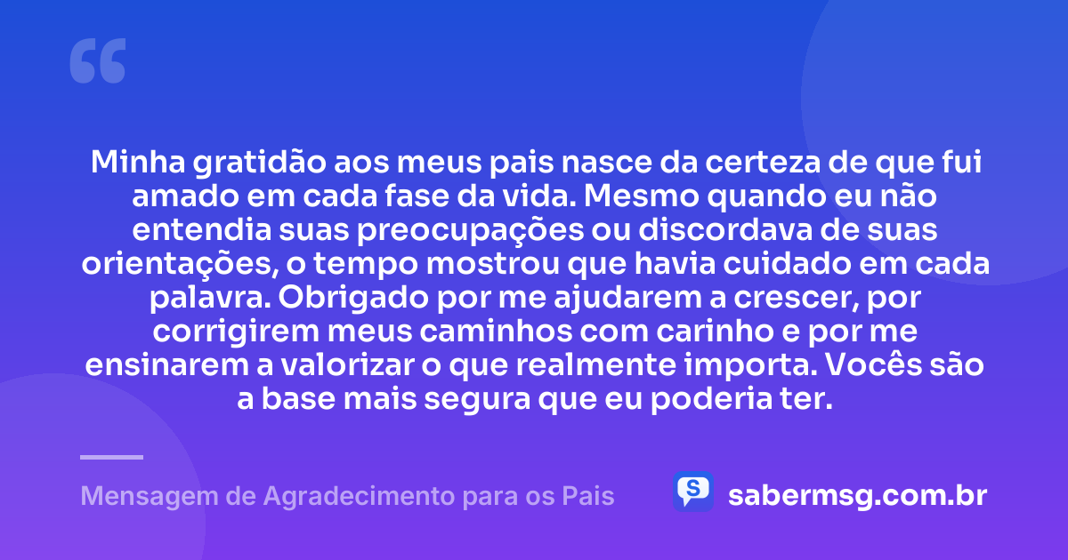 Minha gratidão aos meus pais nasce da certeza de que fui amado em cada fase da vida. Mesmo quando eu não entendia suas preocupações ou discordava de suas orientações, o tempo mostrou que havia cuidado em cada palavra. Obrigado por me ajudarem a crescer, por corrigirem meus caminhos com carinho e por me ensinarem a valorizar o que realmente importa. Vocês são a base mais segura que eu poderia ter. — Mensagem de Agradecimento para os Pais