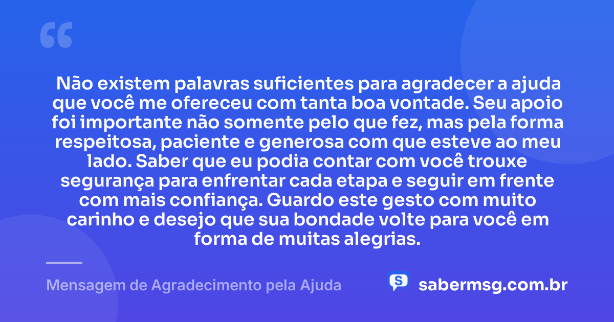 Não existem palavras suficientes para agradecer a ajuda que você me ofereceu com tanta boa vontade. Seu apoio foi importante não somente pelo que fez, mas pela forma respeitosa, paciente e generosa com que esteve ao meu lado. Saber que eu podia contar com você trouxe segurança para enfrentar cada etapa e seguir em frente com mais confiança. Guardo este gesto com muito carinho e desejo que sua bondade volte para você em forma de muitas alegrias. — Mensagem de Agradecimento pela Ajuda