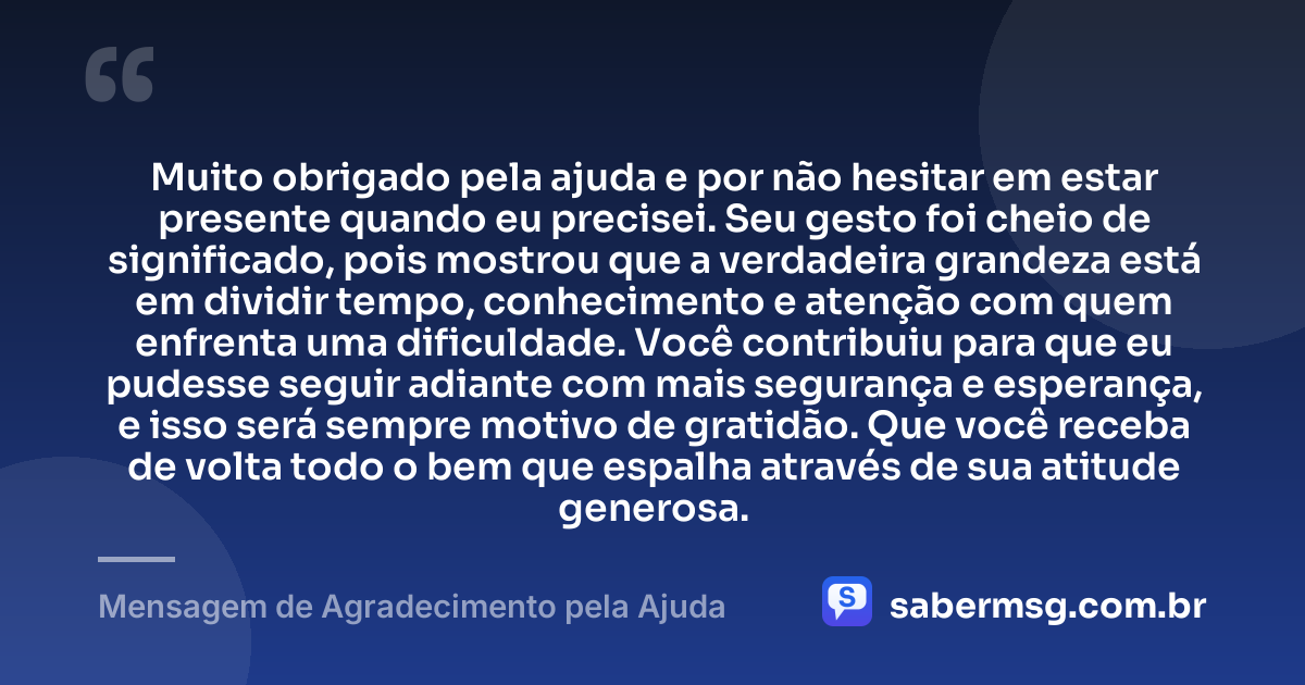 Muito obrigado pela ajuda e por não hesitar em estar presente quando eu precisei. Seu gesto foi cheio de significado, pois mostrou que a verdadeira grandeza está em dividir tempo, conhecimento e atenção com quem enfrenta uma dificuldade. Você contribuiu para que eu pudesse seguir adiante com mais segurança e esperança, e isso será sempre motivo de gratidão. Que você receba de volta todo o bem que espalha através de sua atitude generosa. — Mensagem de Agradecimento pela Ajuda