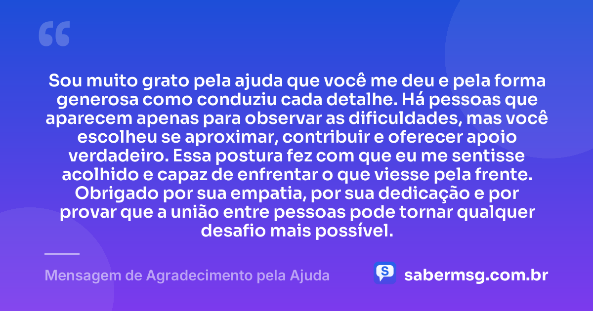 Sou muito grato pela ajuda que você me deu e pela forma generosa como conduziu cada detalhe. Há pessoas que aparecem apenas para observar as dificuldades, mas você escolheu se aproximar, contribuir e oferecer apoio verdadeiro. Essa postura fez com que eu me sentisse acolhido e capaz de enfrentar o que viesse pela frente. Obrigado por sua empatia, por sua dedicação e por provar que a união entre pessoas pode tornar qualquer desafio mais possível. — Mensagem de Agradecimento pela Ajuda