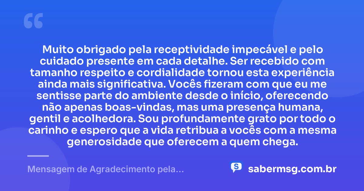 Muito obrigado pela receptividade impecável e pelo cuidado presente em cada detalhe. Ser recebido com tamanho respeito e cordialidade tornou esta experiência ainda mais significativa. Vocês fizeram com que eu me sentisse parte do ambiente desde o início, oferecendo não apenas boas-vindas, mas uma presença humana, gentil e acolhedora. Sou profundamente grato por todo o carinho e espero que a vida retribua a vocês com a mesma generosidade que oferecem a quem chega. — Mensagem de Agradecimento pela Receptividade