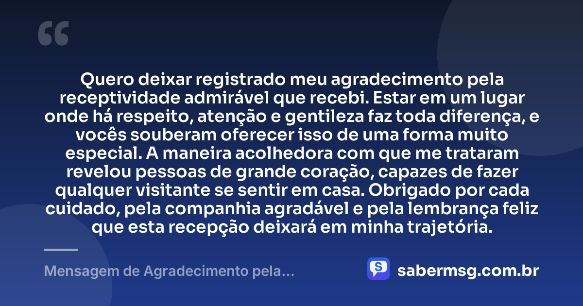 Quero deixar registrado meu agradecimento pela receptividade admirável que recebi. Estar em um lugar onde há respeito, atenção e gentileza faz toda diferença, e vocês souberam oferecer isso de uma forma muito especial. A maneira acolhedora com que me trataram revelou pessoas de grande coração, capazes de fazer qualquer visitante se sentir em casa. Obrigado por cada cuidado, pela companhia agradável e pela lembrança feliz que esta recepção deixará em minha trajetória. — Mensagem de Agradecimento pela Receptividade
