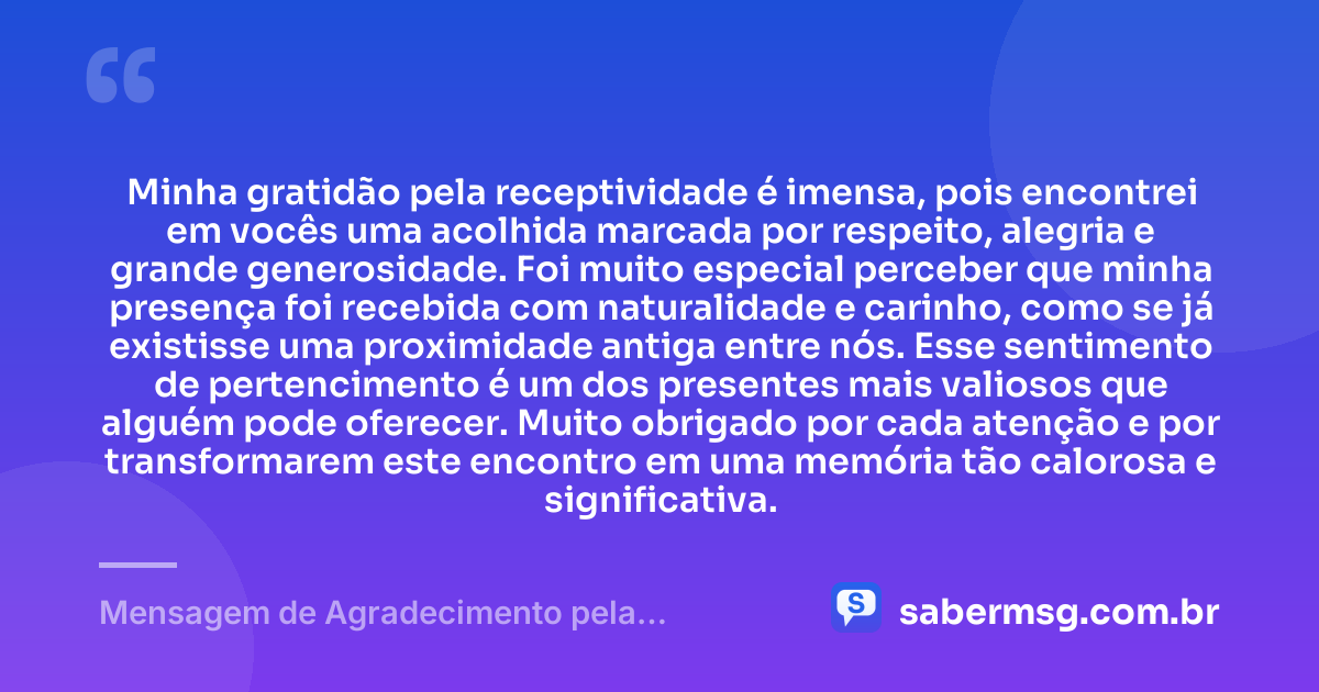 Minha gratidão pela receptividade é imensa, pois encontrei em vocês uma acolhida marcada por respeito, alegria e grande generosidade. Foi muito especial perceber que minha presença foi recebida com naturalidade e carinho, como se já existisse uma proximidade antiga entre nós. Esse sentimento de pertencimento é um dos presentes mais valiosos que alguém pode oferecer. Muito obrigado por cada atenção e por transformarem este encontro em uma memória tão calorosa e significativa. — Mensagem de Agradecimento pela Receptividade