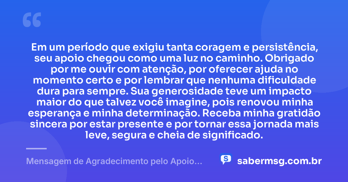 Em um período que exigiu tanta coragem e persistência, seu apoio chegou como uma luz no caminho. Obrigado por me ouvir com atenção, por oferecer ajuda no momento certo e por lembrar que nenhuma dificuldade dura para sempre. Sua generosidade teve um impacto maior do que talvez você imagine, pois renovou minha esperança e minha determinação. Receba minha gratidão sincera por estar presente e por tornar essa jornada mais leve, segura e cheia de significado. — Mensagem de Agradecimento pelo Apoio Recebido