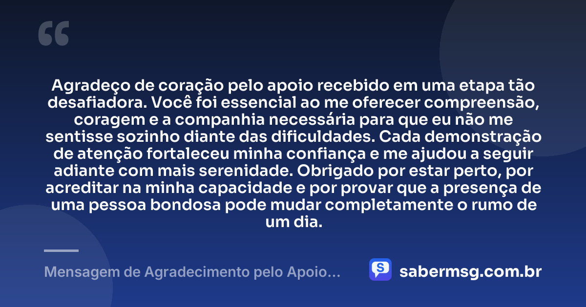 Agradeço de coração pelo apoio recebido em uma etapa tão desafiadora. Você foi essencial ao me oferecer compreensão, coragem e a companhia necessária para que eu não me sentisse sozinho diante das dificuldades. Cada demonstração de atenção fortaleceu minha confiança e me ajudou a seguir adiante com mais serenidade. Obrigado por estar perto, por acreditar na minha capacidade e por provar que a presença de uma pessoa bondosa pode mudar completamente o rumo de um dia. — Mensagem de Agradecimento pelo Apoio Recebido
