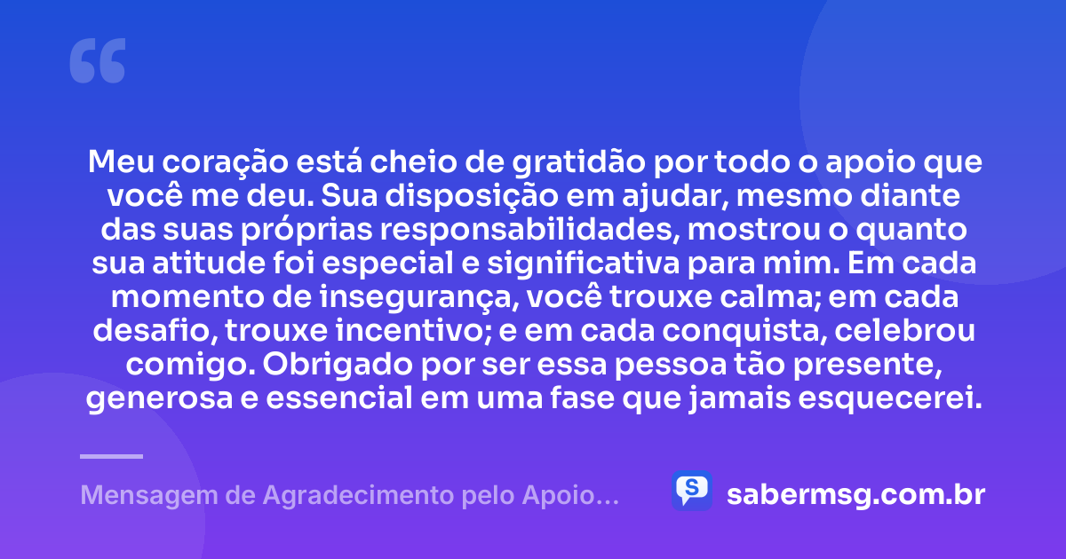 Meu coração está cheio de gratidão por todo o apoio que você me deu. Sua disposição em ajudar, mesmo diante das suas próprias responsabilidades, mostrou o quanto sua atitude foi especial e significativa para mim. Em cada momento de insegurança, você trouxe calma; em cada desafio, trouxe incentivo; e em cada conquista, celebrou comigo. Obrigado por ser essa pessoa tão presente, generosa e essencial em uma fase que jamais esquecerei. — Mensagem de Agradecimento pelo Apoio Recebido