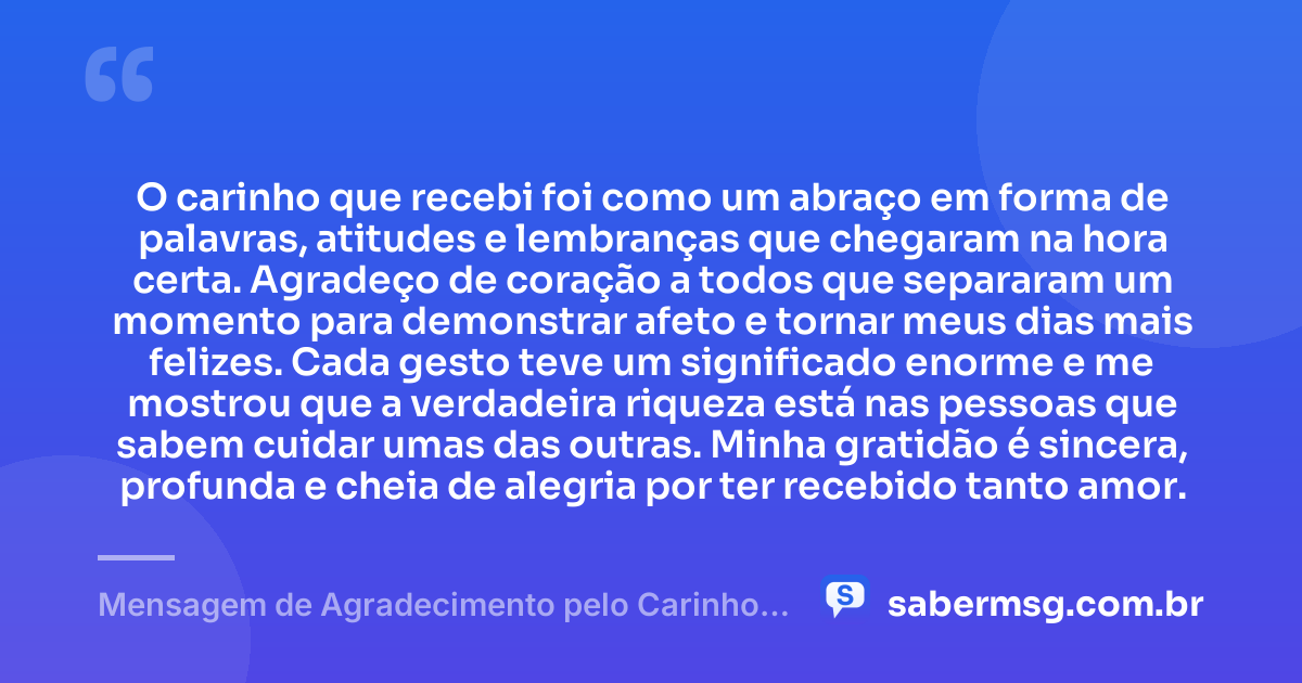 O carinho que recebi foi como um abraço em forma de palavras, atitudes e lembranças que chegaram na hora certa. Agradeço de coração a todos que separaram um momento para demonstrar afeto e tornar meus dias mais felizes. Cada gesto teve um significado enorme e me mostrou que a verdadeira riqueza está nas pessoas que sabem cuidar umas das outras. Minha gratidão é sincera, profunda e cheia de alegria por ter recebido tanto amor. — Mensagem de Agradecimento pelo Carinho Recebido