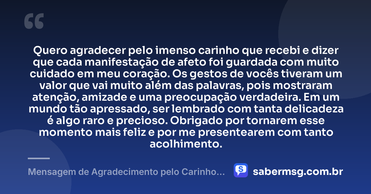 Quero agradecer pelo imenso carinho que recebi e dizer que cada manifestação de afeto foi guardada com muito cuidado em meu coração. Os gestos de vocês tiveram um valor que vai muito além das palavras, pois mostraram atenção, amizade e uma preocupação verdadeira. Em um mundo tão apressado, ser lembrado com tanta delicadeza é algo raro e precioso. Obrigado por tornarem esse momento mais feliz e por me presentearem com tanto acolhimento. — Mensagem de Agradecimento pelo Carinho Recebido