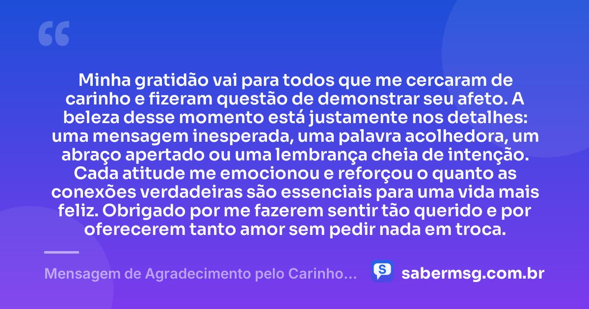Minha gratidão vai para todos que me cercaram de carinho e fizeram questão de demonstrar seu afeto. A beleza desse momento está justamente nos detalhes: uma mensagem inesperada, uma palavra acolhedora, um abraço apertado ou uma lembrança cheia de intenção. Cada atitude me emocionou e reforçou o quanto as conexões verdadeiras são essenciais para uma vida mais feliz. Obrigado por me fazerem sentir tão querido e por oferecerem tanto amor sem pedir nada em troca. — Mensagem de Agradecimento pelo Carinho Recebido