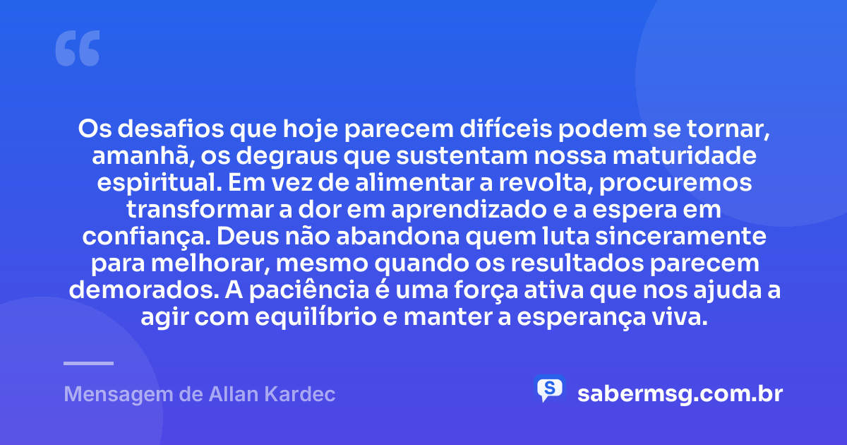 Os desafios que hoje parecem difíceis podem se tornar, amanhã, os degraus que sustentam nossa maturidade espiritual. Em vez de alimentar a revolta, procuremos transformar a dor em aprendizado e a espera em confiança. Deus não abandona quem luta sinceramente para melhorar, mesmo quando os resultados parecem demorados. A paciência é uma força ativa que nos ajuda a agir com equilíbrio e manter a esperança viva. — Mensagem de Allan Kardec