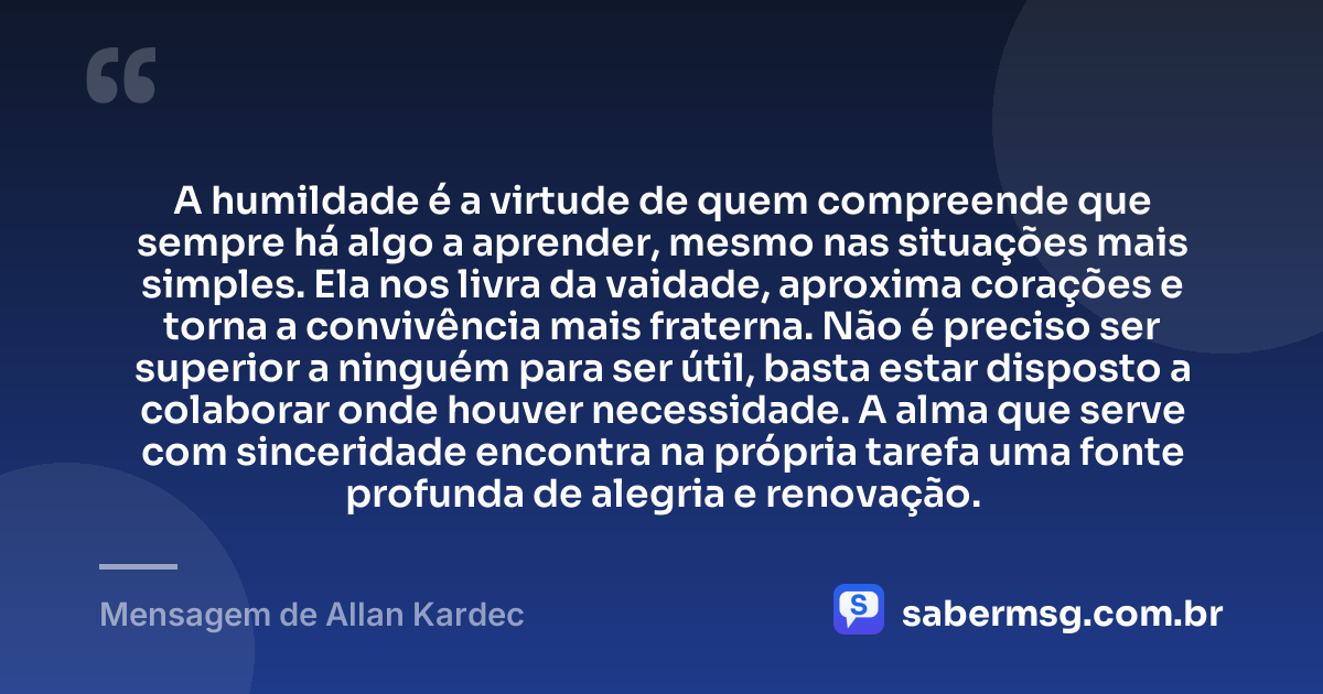 A humildade é a virtude de quem compreende que sempre há algo a aprender, mesmo nas situações mais simples. Ela nos livra da vaidade, aproxima corações e torna a convivência mais fraterna. Não é preciso ser superior a ninguém para ser útil, basta estar disposto a colaborar onde houver necessidade. A alma que serve com sinceridade encontra na própria tarefa uma fonte profunda de alegria e renovação. — Mensagem de Allan Kardec