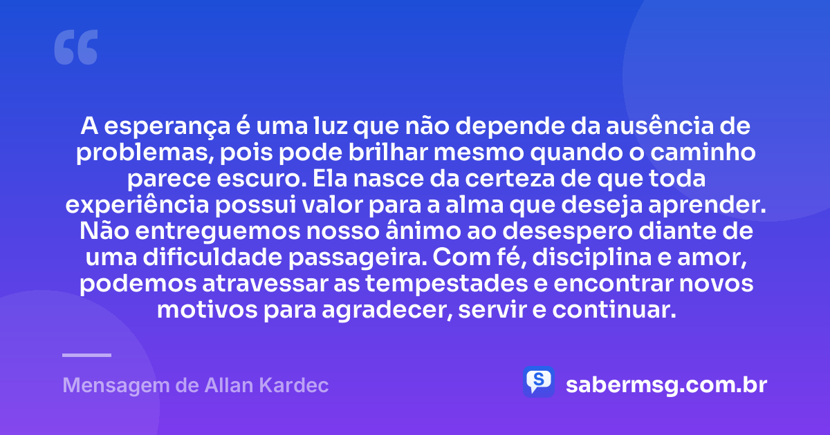 A esperança é uma luz que não depende da ausência de problemas, pois pode brilhar mesmo quando o caminho parece escuro. Ela nasce da certeza de que toda experiência possui valor para a alma que deseja aprender. Não entreguemos nosso ânimo ao desespero diante de uma dificuldade passageira. Com fé, disciplina e amor, podemos atravessar as tempestades e encontrar novos motivos para agradecer, servir e continuar. — Mensagem de Allan Kardec