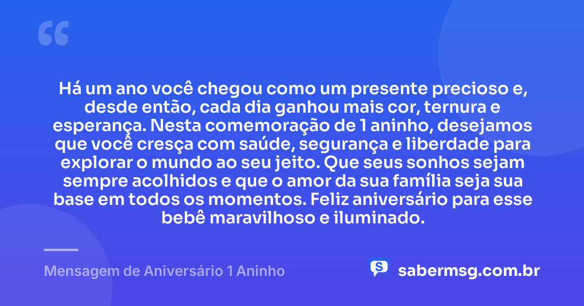 Há um ano você chegou como um presente precioso e, desde então, cada dia ganhou mais cor, ternura e esperança. Nesta comemoração de 1 aninho, desejamos que você cresça com saúde, segurança e liberdade para explorar o mundo ao seu jeito. Que seus sonhos sejam sempre acolhidos e que o amor da sua família seja sua base em todos os momentos. Feliz aniversário para esse bebê maravilhoso e iluminado. — Mensagem de Aniversário 1 Aninho