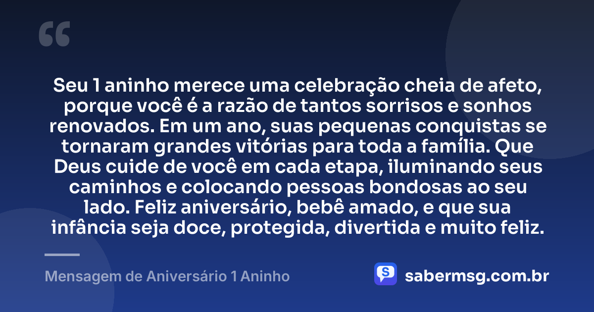 Seu 1 aninho merece uma celebração cheia de afeto, porque você é a razão de tantos sorrisos e sonhos renovados. Em um ano, suas pequenas conquistas se tornaram grandes vitórias para toda a família. Que Deus cuide de você em cada etapa, iluminando seus caminhos e colocando pessoas bondosas ao seu lado. Feliz aniversário, bebê amado, e que sua infância seja doce, protegida, divertida e muito feliz. — Mensagem de Aniversário 1 Aninho