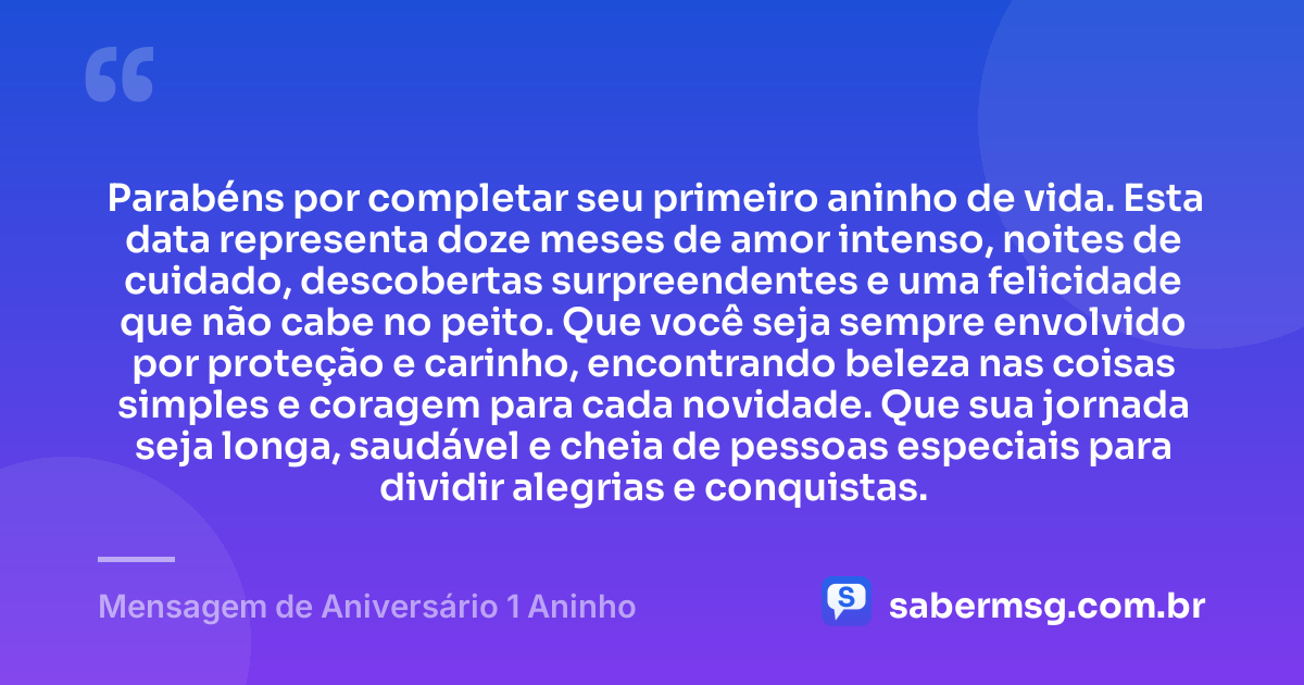 Parabéns por completar seu primeiro aninho de vida. Esta data representa doze meses de amor intenso, noites de cuidado, descobertas surpreendentes e uma felicidade que não cabe no peito. Que você seja sempre envolvido por proteção e carinho, encontrando beleza nas coisas simples e coragem para cada novidade. Que sua jornada seja longa, saudável e cheia de pessoas especiais para dividir alegrias e conquistas. — Mensagem de Aniversário 1 Aninho