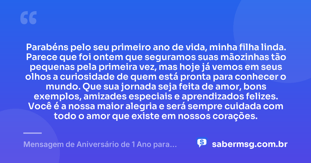 Parabéns pelo seu primeiro ano de vida, minha filha linda. Parece que foi ontem que seguramos suas mãozinhas tão pequenas pela primeira vez, mas hoje já vemos em seus olhos a curiosidade de quem está pronta para conhecer o mundo. Que sua jornada seja feita de amor, bons exemplos, amizades especiais e aprendizados felizes. Você é a nossa maior alegria e será sempre cuidada com todo o amor que existe em nossos corações. — Mensagem de Aniversário de 1 Ano para Filha