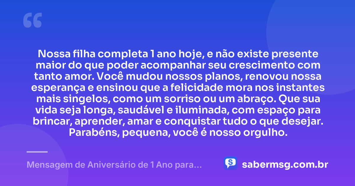 Nossa filha completa 1 ano hoje, e não existe presente maior do que poder acompanhar seu crescimento com tanto amor. Você mudou nossos planos, renovou nossa esperança e ensinou que a felicidade mora nos instantes mais singelos, como um sorriso ou um abraço. Que sua vida seja longa, saudável e iluminada, com espaço para brincar, aprender, amar e conquistar tudo o que desejar. Parabéns, pequena, você é nosso orgulho. — Mensagem de Aniversário de 1 Ano para Filha