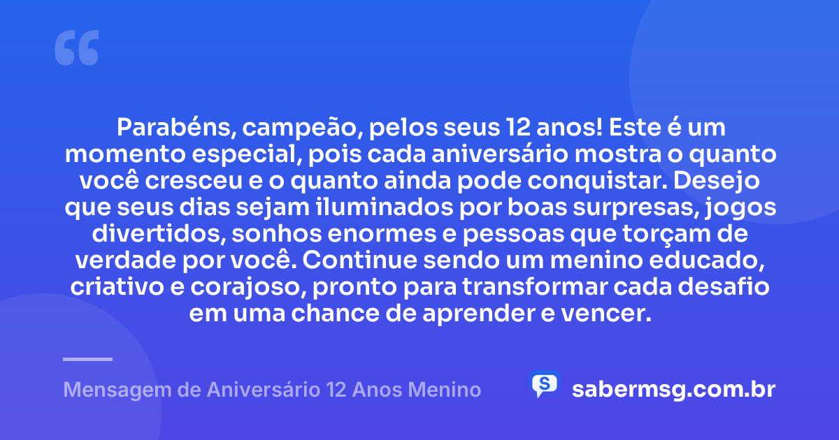 Parabéns, campeão, pelos seus 12 anos! Este é um momento especial, pois cada aniversário mostra o quanto você cresceu e o quanto ainda pode conquistar. Desejo que seus dias sejam iluminados por boas surpresas, jogos divertidos, sonhos enormes e pessoas que torçam de verdade por você. Continue sendo um menino educado, criativo e corajoso, pronto para transformar cada desafio em uma chance de aprender e vencer. — Mensagem de Aniversário 12 Anos Menino