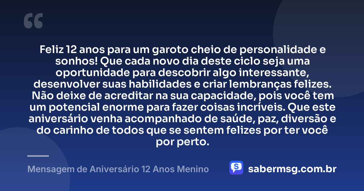 Feliz 12 anos para um garoto cheio de personalidade e sonhos! Que cada novo dia deste ciclo seja uma oportunidade para descobrir algo interessante, desenvolver suas habilidades e criar lembranças felizes. Não deixe de acreditar na sua capacidade, pois você tem um potencial enorme para fazer coisas incríveis. Que este aniversário venha acompanhado de saúde, paz, diversão e do carinho de todos que se sentem felizes por ter você por perto. — Mensagem de Aniversário 12 Anos Menino