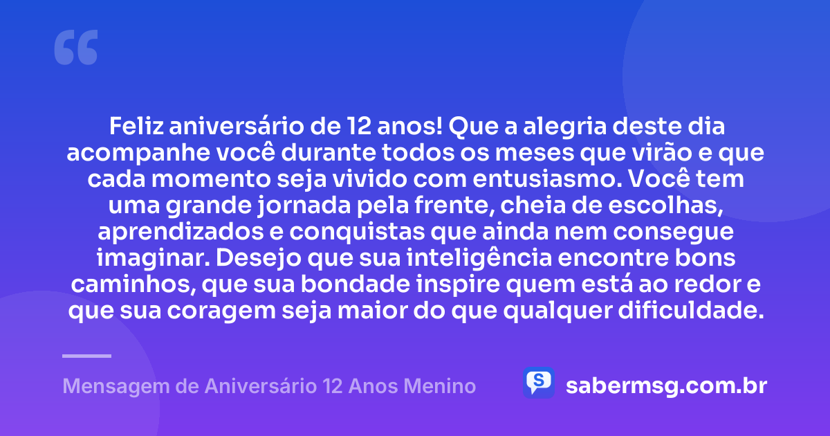 Feliz aniversário de 12 anos! Que a alegria deste dia acompanhe você durante todos os meses que virão e que cada momento seja vivido com entusiasmo. Você tem uma grande jornada pela frente, cheia de escolhas, aprendizados e conquistas que ainda nem consegue imaginar. Desejo que sua inteligência encontre bons caminhos, que sua bondade inspire quem está ao redor e que sua coragem seja maior do que qualquer dificuldade. — Mensagem de Aniversário 12 Anos Menino