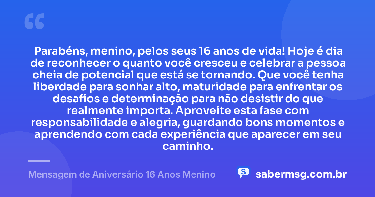 Parabéns, menino, pelos seus 16 anos de vida! Hoje é dia de reconhecer o quanto você cresceu e celebrar a pessoa cheia de potencial que está se tornando. Que você tenha liberdade para sonhar alto, maturidade para enfrentar os desafios e determinação para não desistir do que realmente importa. Aproveite esta fase com responsabilidade e alegria, guardando bons momentos e aprendendo com cada experiência que aparecer em seu caminho. — Mensagem de Aniversário 16 Anos Menino