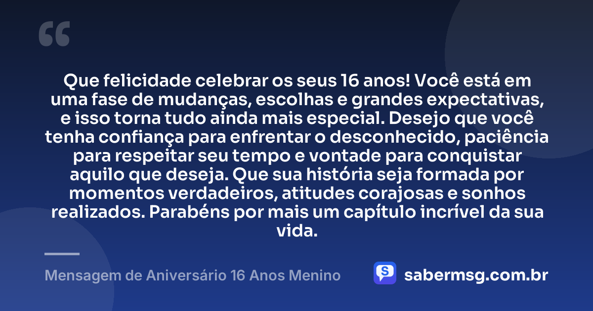 Que felicidade celebrar os seus 16 anos! Você está em uma fase de mudanças, escolhas e grandes expectativas, e isso torna tudo ainda mais especial. Desejo que você tenha confiança para enfrentar o desconhecido, paciência para respeitar seu tempo e vontade para conquistar aquilo que deseja. Que sua história seja formada por momentos verdadeiros, atitudes corajosas e sonhos realizados. Parabéns por mais um capítulo incrível da sua vida. — Mensagem de Aniversário 16 Anos Menino