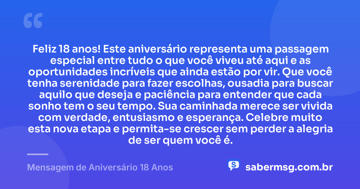 Feliz 18 anos! Este aniversário representa uma passagem especial entre tudo o que você viveu até aqui e as oportunidades incríveis que ainda estão por vir. Que você tenha serenidade para fazer escolhas, ousadia para buscar aquilo que deseja e paciência para entender que cada sonho tem o seu tempo. Sua caminhada merece ser vivida com verdade, entusiasmo e esperança. Celebre muito esta nova etapa e permita-se crescer sem perder a alegria de ser quem você é. — Mensagem de Aniversário 18 Anos
