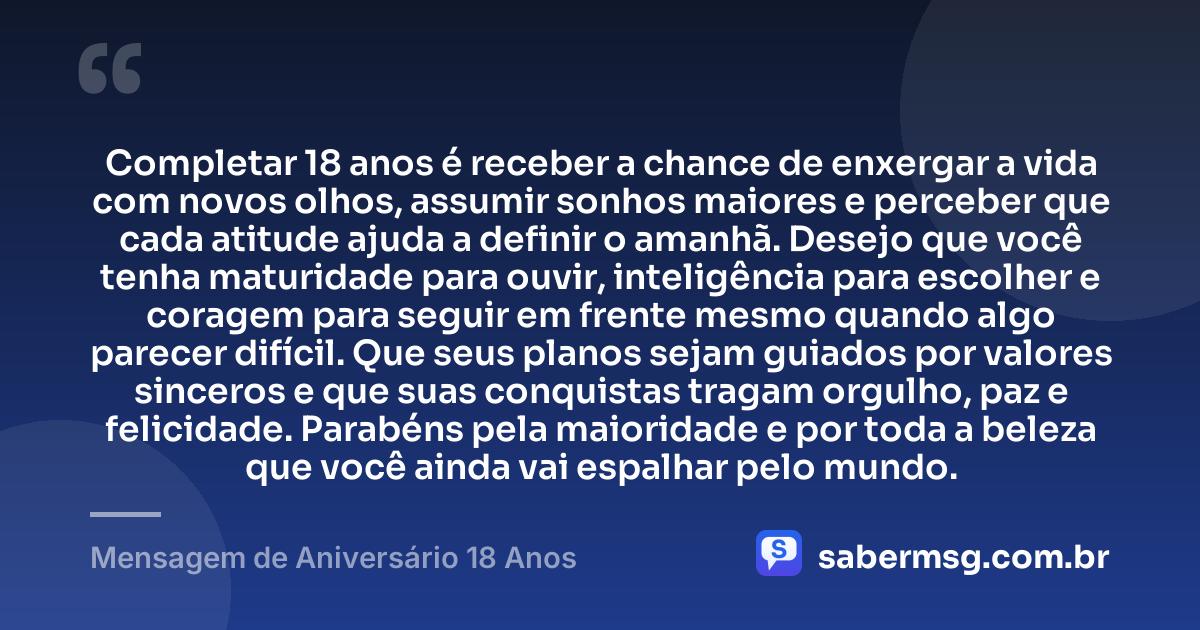 Completar 18 anos é receber a chance de enxergar a vida com novos olhos, assumir sonhos maiores e perceber que cada atitude ajuda a definir o amanhã. Desejo que você tenha maturidade para ouvir, inteligência para escolher e coragem para seguir em frente mesmo quando algo parecer difícil. Que seus planos sejam guiados por valores sinceros e que suas conquistas tragam orgulho, paz e felicidade. Parabéns pela maioridade e por toda a beleza que você ainda vai espalhar pelo mundo. — Mensagem de Aniversário 18 Anos