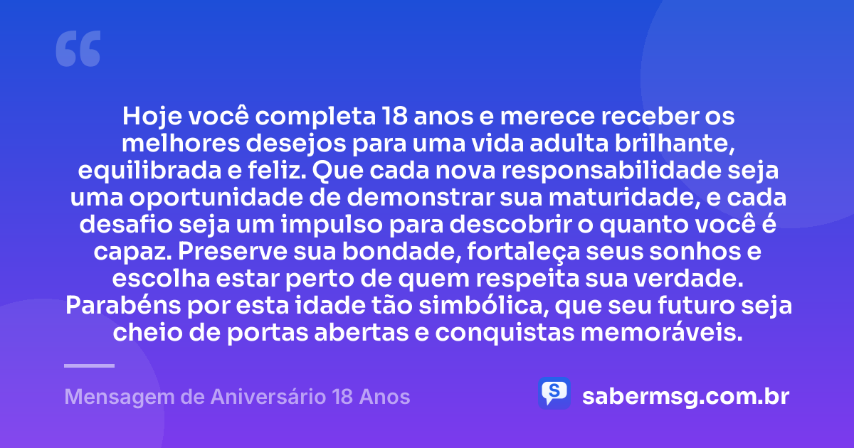 Hoje você completa 18 anos e merece receber os melhores desejos para uma vida adulta brilhante, equilibrada e feliz. Que cada nova responsabilidade seja uma oportunidade de demonstrar sua maturidade, e cada desafio seja um impulso para descobrir o quanto você é capaz. Preserve sua bondade, fortaleça seus sonhos e escolha estar perto de quem respeita sua verdade. Parabéns por esta idade tão simbólica, que seu futuro seja cheio de portas abertas e conquistas memoráveis. — Mensagem de Aniversário 18 Anos