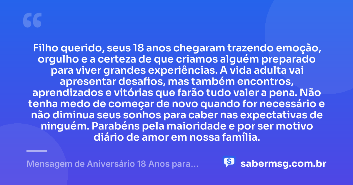 Filho querido, seus 18 anos chegaram trazendo emoção, orgulho e a certeza de que criamos alguém preparado para viver grandes experiências. A vida adulta vai apresentar desafios, mas também encontros, aprendizados e vitórias que farão tudo valer a pena. Não tenha medo de começar de novo quando for necessário e não diminua seus sonhos para caber nas expectativas de ninguém. Parabéns pela maioridade e por ser motivo diário de amor em nossa família. — Mensagem de Aniversário 18 Anos para Filho