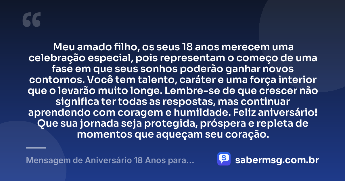 Meu amado filho, os seus 18 anos merecem uma celebração especial, pois representam o começo de uma fase em que seus sonhos poderão ganhar novos contornos. Você tem talento, caráter e uma força interior que o levarão muito longe. Lembre-se de que crescer não significa ter todas as respostas, mas continuar aprendendo com coragem e humildade. Feliz aniversário! Que sua jornada seja protegida, próspera e repleta de momentos que aqueçam seu coração. — Mensagem de Aniversário 18 Anos para Filho