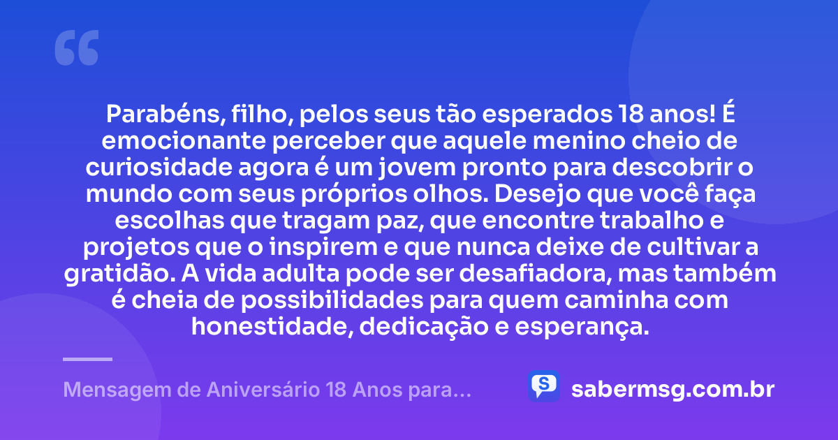 Parabéns, filho, pelos seus tão esperados 18 anos! É emocionante perceber que aquele menino cheio de curiosidade agora é um jovem pronto para descobrir o mundo com seus próprios olhos. Desejo que você faça escolhas que tragam paz, que encontre trabalho e projetos que o inspirem e que nunca deixe de cultivar a gratidão. A vida adulta pode ser desafiadora, mas também é cheia de possibilidades para quem caminha com honestidade, dedicação e esperança. — Mensagem de Aniversário 18 Anos para Filho