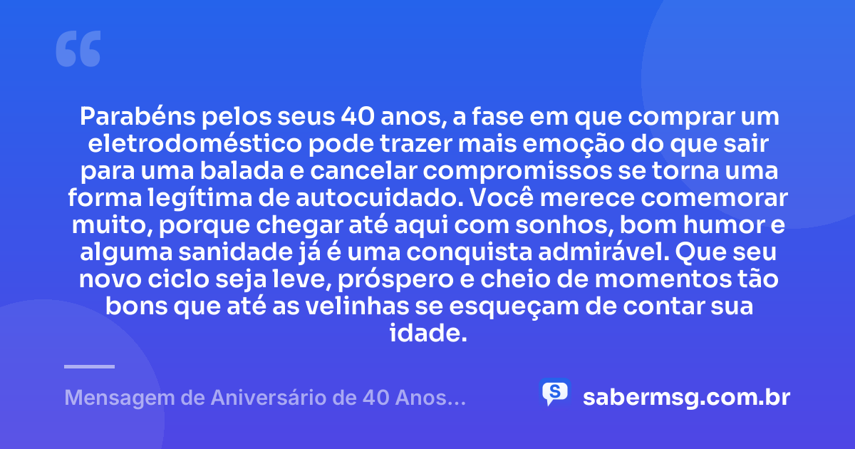 Parabéns pelos seus 40 anos, a fase em que comprar um eletrodoméstico pode trazer mais emoção do que sair para uma balada e cancelar compromissos se torna uma forma legítima de autocuidado. Você merece comemorar muito, porque chegar até aqui com sonhos, bom humor e alguma sanidade já é uma conquista admirável. Que seu novo ciclo seja leve, próspero e cheio de momentos tão bons que até as velinhas se esqueçam de contar sua idade. — Mensagem de Aniversário de 40 Anos Engraçada