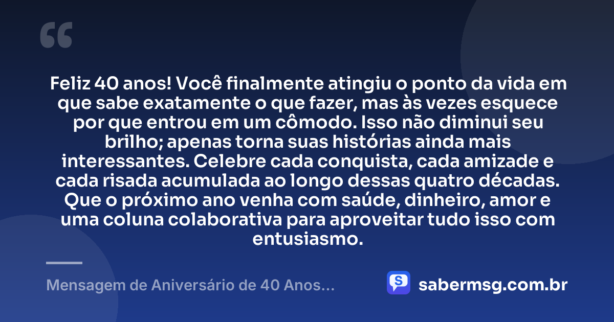 Feliz 40 anos! Você finalmente atingiu o ponto da vida em que sabe exatamente o que fazer, mas às vezes esquece por que entrou em um cômodo. Isso não diminui seu brilho; apenas torna suas histórias ainda mais interessantes. Celebre cada conquista, cada amizade e cada risada acumulada ao longo dessas quatro décadas. Que o próximo ano venha com saúde, dinheiro, amor e uma coluna colaborativa para aproveitar tudo isso com entusiasmo. — Mensagem de Aniversário de 40 Anos Engraçada
