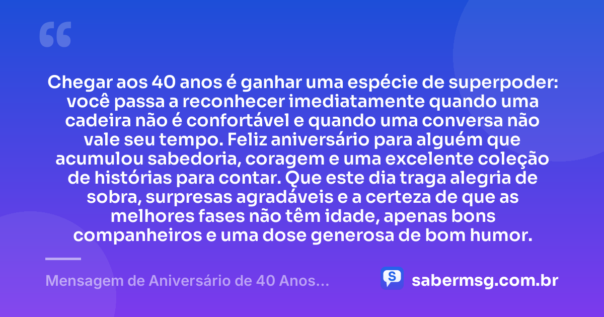 Chegar aos 40 anos é ganhar uma espécie de superpoder: você passa a reconhecer imediatamente quando uma cadeira não é confortável e quando uma conversa não vale seu tempo. Feliz aniversário para alguém que acumulou sabedoria, coragem e uma excelente coleção de histórias para contar. Que este dia traga alegria de sobra, surpresas agradáveis e a certeza de que as melhores fases não têm idade, apenas bons companheiros e uma dose generosa de bom humor. — Mensagem de Aniversário de 40 Anos Engraçada