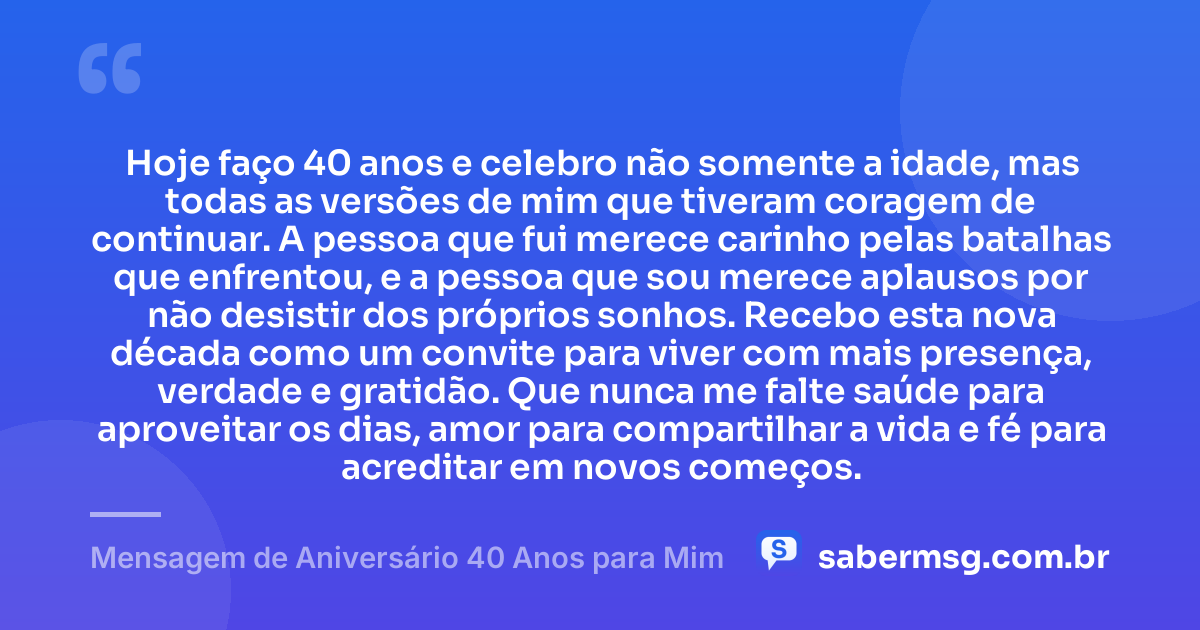 Hoje faço 40 anos e celebro não somente a idade, mas todas as versões de mim que tiveram coragem de continuar. A pessoa que fui merece carinho pelas batalhas que enfrentou, e a pessoa que sou merece aplausos por não desistir dos próprios sonhos. Recebo esta nova década como um convite para viver com mais presença, verdade e gratidão. Que nunca me falte saúde para aproveitar os dias, amor para compartilhar a vida e fé para acreditar em novos começos. — Mensagem de Aniversário 40 Anos para Mim