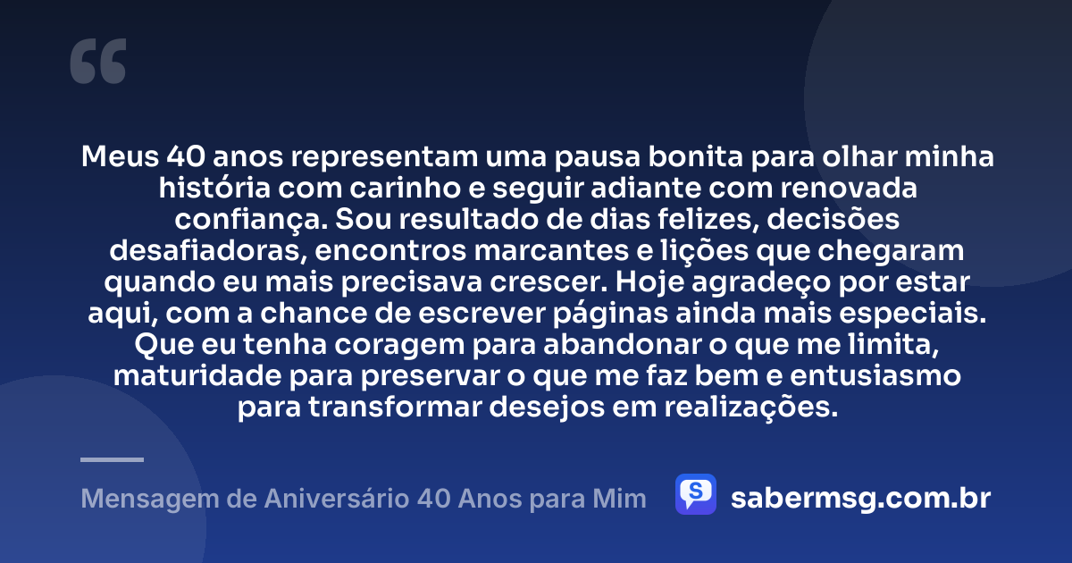 Meus 40 anos representam uma pausa bonita para olhar minha história com carinho e seguir adiante com renovada confiança. Sou resultado de dias felizes, decisões desafiadoras, encontros marcantes e lições que chegaram quando eu mais precisava crescer. Hoje agradeço por estar aqui, com a chance de escrever páginas ainda mais especiais. Que eu tenha coragem para abandonar o que me limita, maturidade para preservar o que me faz bem e entusiasmo para transformar desejos em realizações. — Mensagem de Aniversário 40 Anos para Mim
